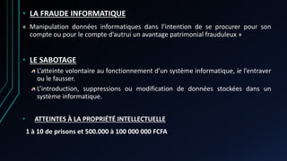 • LA FRAUDE INFORMATIQUE
« Manipulation données informatiques dans l’intention de se procurer pour son
compte ou pour le compte d’autrui un avantage patrimonial frauduleux »
• LE SABOTAGE
L’atteinte volontaire au fonctionnement d’un système informatique, ie l’entraver
ou le fausser.
L’introduction, suppressions ou modification de données stockées dans un
système informatique.
• ATTEINTES À LA PROPRIÉTÉ INTELLECTUELLE
1 à 10 de prisons et 500.000 à 100 000 000 FCFA
 