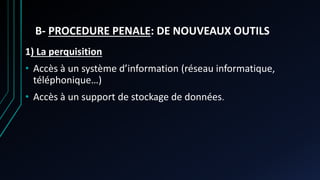 B- PROCEDURE PENALE: DE NOUVEAUX OUTILS
1) La perquisition
• Accès à un système d’information (réseau informatique,
téléphonique…)
• Accès à un support de stockage de données.
 