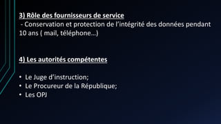 3) Rôle des fournisseurs de service
- Conservation et protection de l’intégrité des données pendant
10 ans ( mail, téléphone…)
4) Les autorités compétentes
• Le Juge d’instruction;
• Le Procureur de la République;
• Les OPJ
 