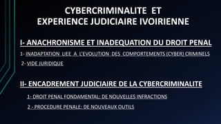 I- ANACHRONISME ET INADEQUATION DU DROIT PENAL
1- INADAPTATION LIEE A L’EVOLUTION DES COMPORTEMENTS (CYBER) CRIMINELS
2- VIDE JURIDIQUE
II- ENCADREMENT JUDICIAIRE DE LA CYBERCRIMINALITE
1- DROIT PENAL FONDAMENTAL: DE NOUVELLES INFRACTIONS
2 - PROCEDURE PENALE: DE NOUVEAUX OUTILS
CYBERCRIMINALITE ET
EXPERIENCE JUDICIAIRE IVOIRIENNE
 