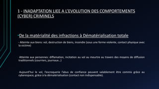 1 - INADAPTATION LIEE A L’EVOLUTION DES COMPORTEMENTS
(CYBER) CRIMINELS
•De la matérialité des infractions à Dématérialisation totale
- Atteinte aux biens: vol, destruction de biens, incendie (sous une forme violente, contact physique avec
la victime)
- Atteinte aux personnes: diffamation, incitation au vol au meurtre au travers des moyens de diffusion
traditionnels (courriers, journaux…)
- Aujourd’hui le vol, l’escroquerie l’abus de confiance peuvent valablement être commis grâce au
cyberespace, grâce à la dématérialisation (contact non indispensable).
 
