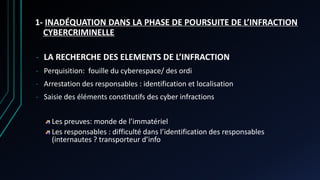 1- INADÉQUATION DANS LA PHASE DE POURSUITE DE L’INFRACTION
CYBERCRIMINELLE
- LA RECHERCHE DES ELEMENTS DE L’INFRACTION
- Perquisition: fouille du cyberespace/ des ordi
- Arrestation des responsables : identification et localisation
- Saisie des éléments constitutifs des cyber infractions
Les preuves: monde de l’immatériel
Les responsables : difficulté dans l’identification des responsables
(internautes ? transporteur d’info
 