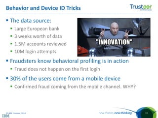 © IBM Trusteer, 2014
Behavior and Device ID Tricks
12
 The data source:
 Large European bank
 3 weeks worth of data
 1.5M accounts reviewed
 10M login attempts
 Fraudsters know behavioral profiling is in action
 Fraud does not happen on the first login
 30% of the users come from a mobile device
 Confirmed fraud coming from the mobile channel. WHY?
 