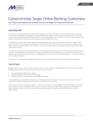 White Paper




Cybercriminals Target Online Banking Customers
Use Trojan and Exploit Kits to Steal Funds from Major UK Financial Institution



BACKGROUND
In July 2010, an organized network of cybercriminals launched a complex, multi-level scheme that targeted online customers
of a large UK financial institution. Based on information M86 Security Labs found on the malicious Command & Control (C&C)
server, we assume that close to £675,000 was stolen from the bank between July 5 and Aug. 4, 2010, and approximately 3,000
customer accounts were compromised. Exact figures are being verified at this time.

The M86 Security Labs malware team detected this illegal operation after discovering a malicious code attack used to infect
users’ PCs with a Trojan. The team then followed the trail to the Command & Control center. According to our research, these
cybercriminals used a combination of the new Zeus v3 Trojan and exploit toolkits to successfully avoid anti-fraud systems while
robbing bank accounts.

This indicates a new level of technical sophistication and signals the continuation of a cybercrime trend that has evolved since our
last report, URLZone/Bebloh Trojan Banker. Two years ago, M86 Security Labs identified Zeus, which became one of the most
popular Trojans used by cybercriminals. Today, the latest iteration, Zeus v3, not only acts a data collector -- it also performs illegal
online banking transactions.

In this report, we will expose the architecture, business model, tools and methods used by this cybercriminal organization.


THE ATTACK
Multiple techniques were used to spread malicious code to as many systems as possible within the UK with the ultimate goal of
targeting online customers of a specific bank. These techniques included:

•	   Infecting legitimate websites with malware
•	   Creating fraudulent online advertisement websites
•	   Publishing malicious advertisements among legitimate websites

The cybercriminals used the Eleonore Exploit Kit and the Phoenix Exploit Kit (located on the same server), both of which are
notorious for efficiently exploiting victim’s browsers to install Trojans onto their PCs.

Once the Zeus v3 Trojan successfully installed on victims’ PCs and after the victims logged into their online bank accounts, the
Trojan initiated the money transfer from their accounts, via money mules, to the cyber-thieves. Using various techniques, the
Trojan remained under the radar of common anti-fraud detection systems. It appears that the C&C server was hosted in
Eastern Europe.




m86security.com
 