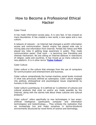 How to Become a Professional Ethical
              Hacker

Cyber Trend

It has made information access easy. It is very fast. It has crossed so
many boundaries. It has created a new world, a new space and a new
culture.

A network of network – an Internet had changed a world’s information
access and communication. Search engine has played wide role in
mining data and information from Internet. Portals like Yahoo and MSN
played key roles in getting large awareness in public. They made
communication easier. Chat room – is becoming new friendship and
chitchat mechanism. No one sitting on Internet believes in restrictions
of religion, caste and countries. It has mixed up so many cultures on
new platform. It is in other terms "Cyber Culture".

Cyber Culture

Cyber culture is the culture that emerges from the use of computers
for communication and entertainment and business.

Cyber culture comprehends the human-machine social levels involved
in what was previously defined as cyberspace. Cyber culture engages
into political, philosophical and psychological issues engendered by
humans in the network.

Cyber culture Luxembourg: It is defined as "a collection of cultures and
cultural products that exist on and/or are made possible by the
Internet, along with the stories told about these cultures and cultural
products."

Cyber culture" refers specifically to new technologies in two areas:
artificial intelligence (particularly   computer   and    information
technologies) and biotechnology.... They embody the realization that
we increasingly live and make ourselves in techno-bicultural
environments structured by novel forms of science and technology.
 