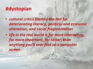 #dystopian
• cultural critics blamed the Net for
deteriorating literacy, political and economic
alienation, and social fragmentation
• life in the real world is far more interesting,
far more important, far richer, than
anything you'll ever find on a computer
screen

 