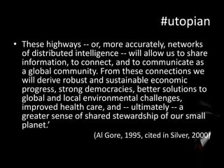 #utopian
• These highways -- or, more accurately, networks
of distributed intelligence -- will allow us to share
information, to connect, and to communicate as
a global community. From these connections we
will derive robust and sustainable economic
progress, strong democracies, better solutions to
global and local environmental challenges,
improved health care, and -- ultimately -- a
greater sense of shared stewardship of our small
planet.’
(Al Gore, 1995, cited in Silver, 2000)

 