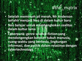 #the_matrix
• Setelah meminum pil merah, Mr Anderson
terlahir menjadi Neo di dalam kultur baru
• Neo belajar untuk membengkokan realitas
dalam kultur lama
• Cyberpunk: genre science-fiction yang
mendongengkan batasan tubuh manusia,
ruang-waktu yang berbeda, lingkungan
informasi, dan politik dalam relasinya dengan
cybertechnology.

 