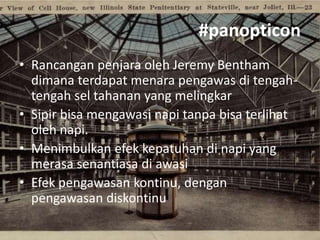 #panopticon
• Rancangan penjara oleh Jeremy Bentham
dimana terdapat menara pengawas di tengahtengah sel tahanan yang melingkar
• Sipir bisa mengawasi napi tanpa bisa terlihat
oleh napi.
• Menimbulkan efek kepatuhan di napi yang
merasa senantiasa di awasi
• Efek pengawasan kontinu, dengan
pengawasan diskontinu

 