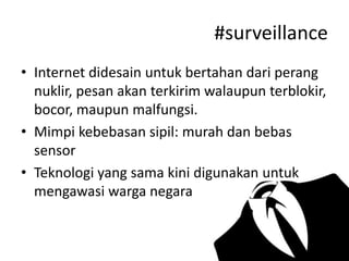 #surveillance
• Internet didesain untuk bertahan dari perang
nuklir, pesan akan terkirim walaupun terblokir,
bocor, maupun malfungsi.
• Mimpi kebebasan sipil: murah dan bebas
sensor
• Teknologi yang sama kini digunakan untuk
mengawasi warga negara

 