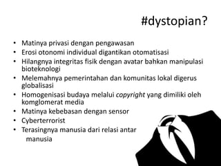#dystopian?
• Matinya privasi dengan pengawasan
• Erosi otonomi individual digantikan otomatisasi
• Hilangnya integritas fisik dengan avatar bahkan manipulasi
bioteknologi
• Melemahnya pemerintahan dan komunitas lokal digerus
globalisasi
• Homogenisasi budaya melalui copyright yang dimiliki oleh
komglomerat media
• Matinya kebebasan dengan sensor
• Cyberterrorist
• Terasingnya manusia dari relasi antar
manusia

 