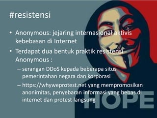 #resistensi
• Anonymous: jejaring internasional aktivis
kebebasan di Internet
• Terdapat dua bentuk praktik resistensi
Anonymous :
– serangan DDoS kepada beberapa situs
pemerintahan negara dan korporasi
– https://whyweprotest.net yang mempromosikan
anonimitas, penyebaran informasi yang bebas di
internet dan protest langsung

 