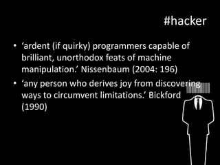 #hacker
• ‘ardent (if quirky) programmers capable of
brilliant, unorthodox feats of machine
manipulation.’ Nissenbaum (2004: 196)
• ‘any person who derives joy from discovering
ways to circumvent limitations.’ Bickford
(1990)

 