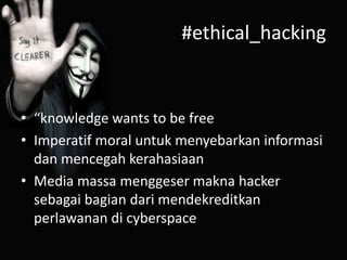 #ethical_hacking

• “knowledge wants to be free
• Imperatif moral untuk menyebarkan informasi
dan mencegah kerahasiaan
• Media massa menggeser makna hacker
sebagai bagian dari mendekreditkan
perlawanan di cyberspace

 