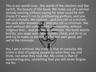 This is our world now... the world of the electron and the
switch, the beauty of the baud. We make use of a service
already existing without paying for what could be dirtcheap if it wasn't run by profiteering gluttons, and you
call us criminals. We explore... and you call us criminals.
We seek after knowledge... and you call us criminals. We
exist without skin color, without nationality, without
religious bias... and you call us criminals. You build atomic
bombs, you wage wars, you murder, cheat, and lie to us
and try to make us believe it's for our own good, yet
we're the criminals.
Yes, I am a criminal. My crime is that of curiosity. My
crime is that of judging people by what they say and
think, not what they look like. My crime is that of
outsmarting you, something that you will never forgive
me for.

 