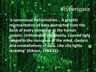 #cyberspace
• ‘a consensual hallucination... A graphic
representation of data abstracted from the
bank of every computer in the human
system. Unthinkable complexity. Lines of light
ranged in the nonspace of the mind, clusters
and constellations of data. Like city lights
receding’ (Gibson, 1984:51)

 