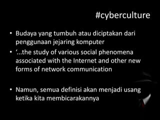 #cyberculture
• Budaya yang tumbuh atau diciptakan dari
penggunaan jejaring komputer
• ‘...the study of various social phenomena
associated with the Internet and other new
forms of network communication
• Namun, semua definisi akan menjadi usang
ketika kita membicarakannya

 