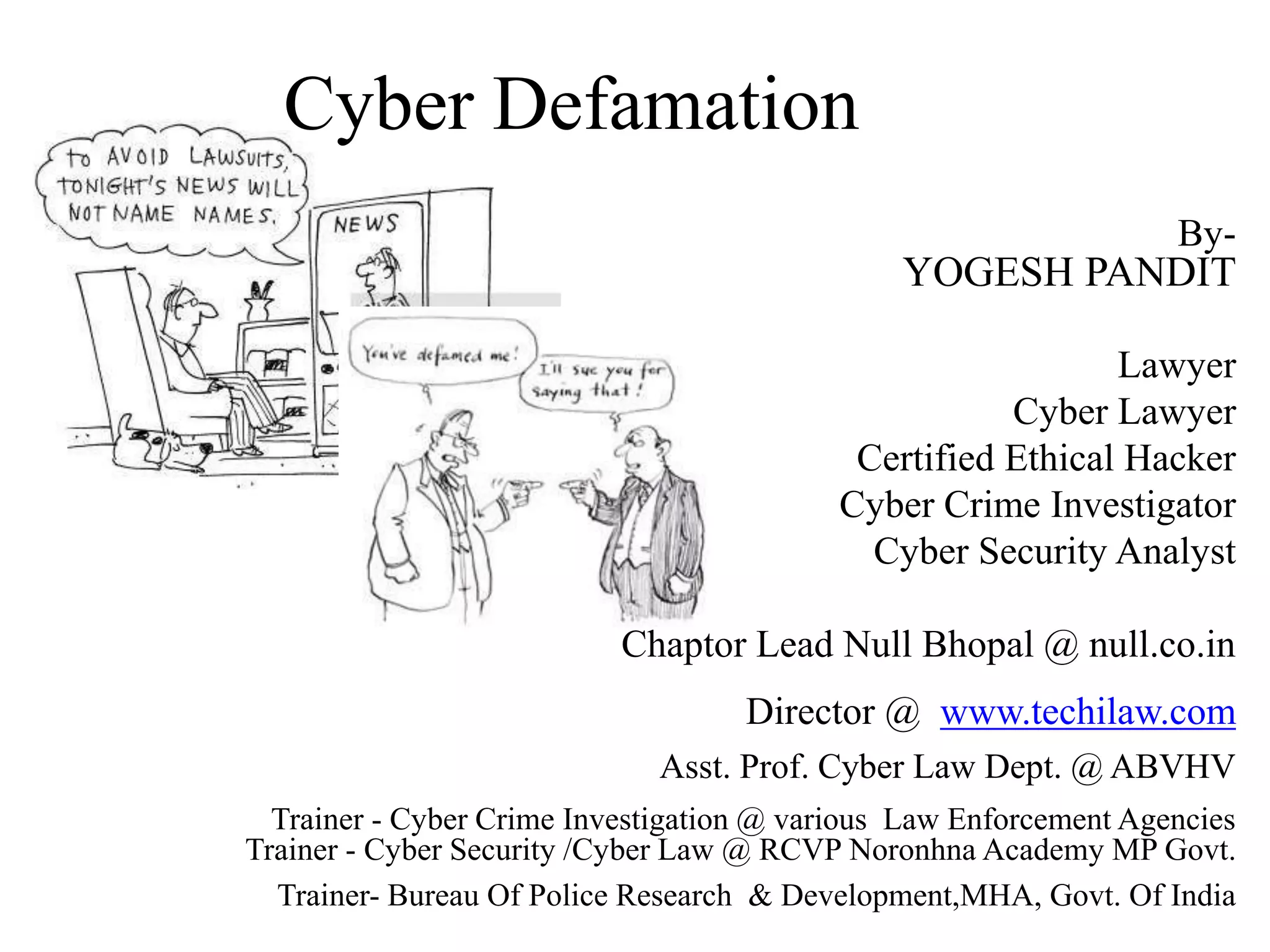 Cyber Defamation
By-
YOGESH PANDIT
Lawyer
Cyber Lawyer
Certified Ethical Hacker
Cyber Crime Investigator
Cyber Security Analyst
Chaptor Lead Null Bhopal @ null.co.in
Director @ www.techilaw.com
Asst. Prof. Cyber Law Dept. @ ABVHV
Trainer - Cyber Crime Investigation @ various Law Enforcement Agencies
Trainer - Cyber Security /Cyber Law @ RCVP Noronhna Academy MP Govt.
Trainer- Bureau Of Police Research & Development,MHA, Govt. Of India
 