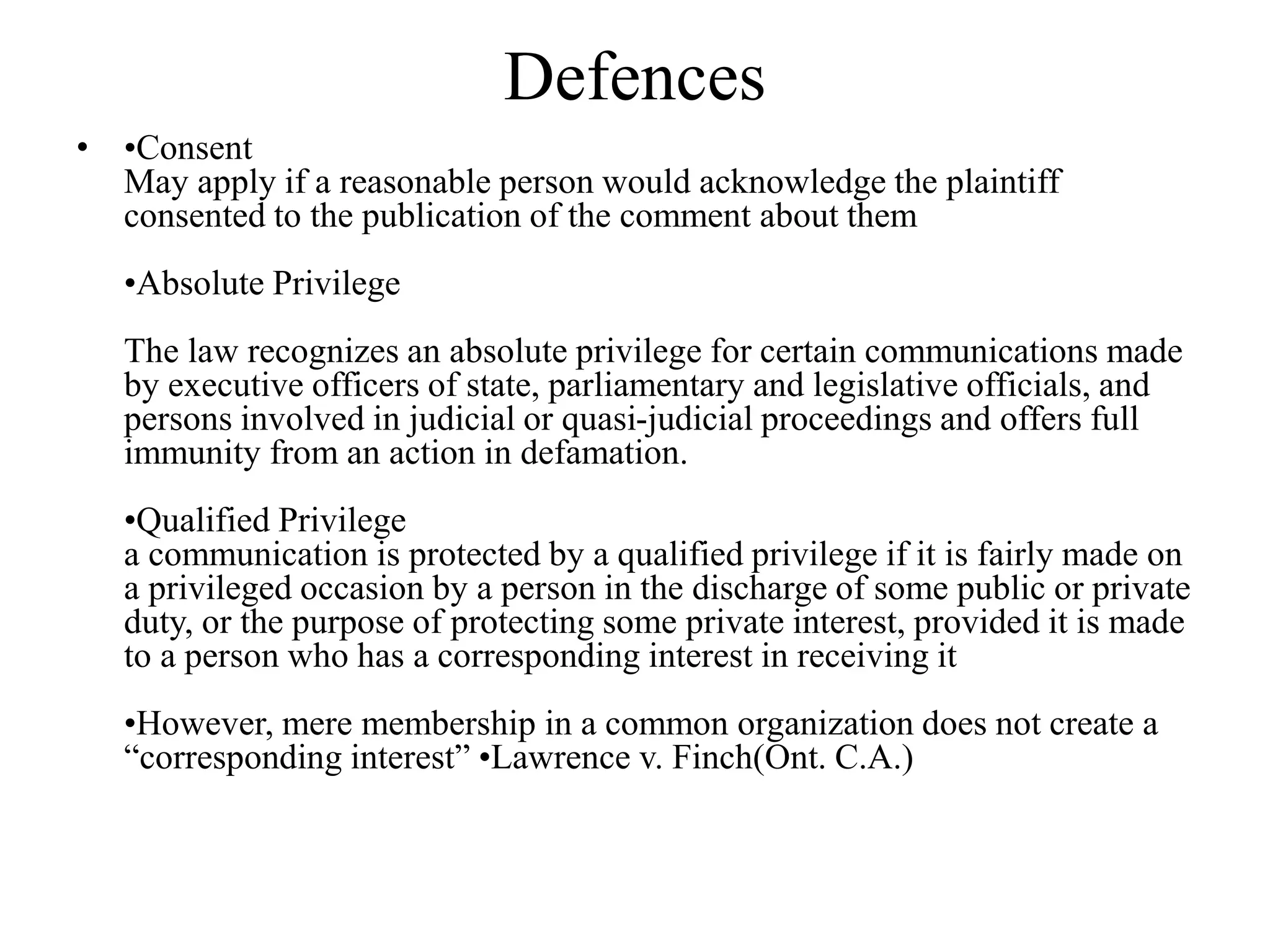 Defences
• •Consent
May apply if a reasonable person would acknowledge the plaintiff
consented to the publication of the comment about them
•Absolute Privilege
The law recognizes an absolute privilege for certain communications made
by executive officers of state, parliamentary and legislative officials, and
persons involved in judicial or quasi-judicial proceedings and offers full
immunity from an action in defamation.
•Qualified Privilege
a communication is protected by a qualified privilege if it is fairly made on
a privileged occasion by a person in the discharge of some public or private
duty, or the purpose of protecting some private interest, provided it is made
to a person who has a corresponding interest in receiving it
•However, mere membership in a common organization does not create a
“corresponding interest” •Lawrence v. Finch(Ont. C.A.)
 