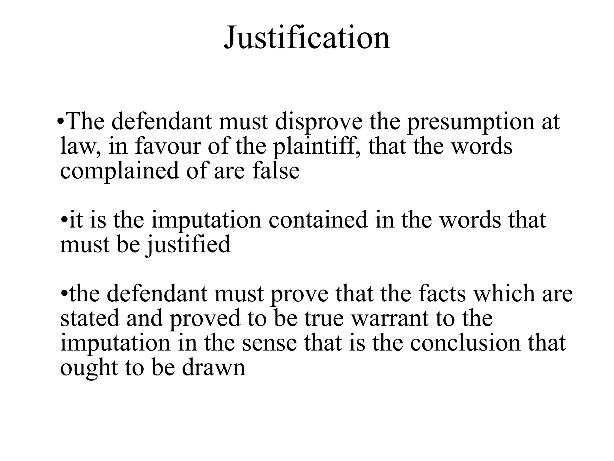Justification
•The defendant must disprove the presumption at
law, in favour of the plaintiff, that the words
complained of are false
•it is the imputation contained in the words that
must be justified
•the defendant must prove that the facts which are
stated and proved to be true warrant to the
imputation in the sense that is the conclusion that
ought to be drawn
 