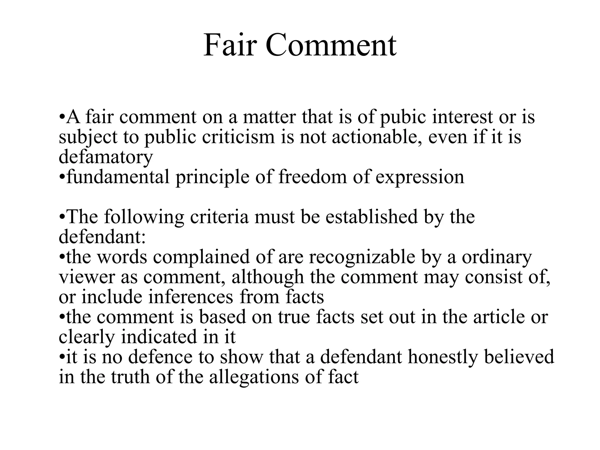Fair Comment
•A fair comment on a matter that is of pubic interest or is
subject to public criticism is not actionable, even if it is
defamatory
•fundamental principle of freedom of expression
•The following criteria must be established by the
defendant:
•the words complained of are recognizable by a ordinary
viewer as comment, although the comment may consist of,
or include inferences from facts
•the comment is based on true facts set out in the article or
clearly indicated in it
•it is no defence to show that a defendant honestly believed
in the truth of the allegations of fact
 