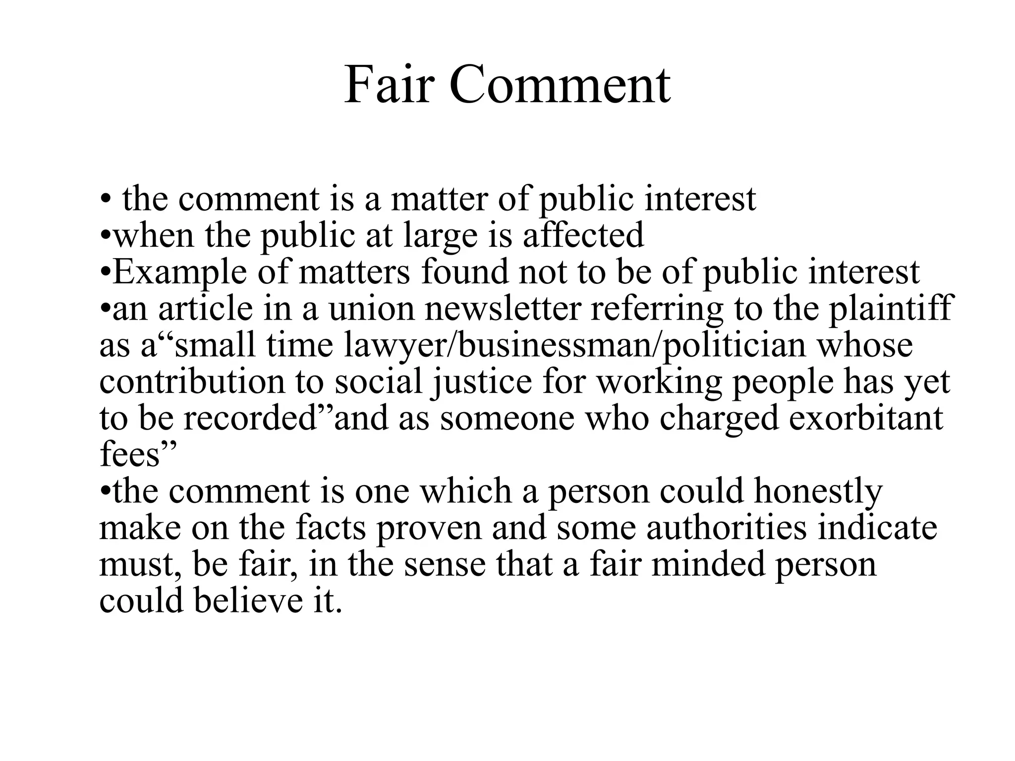 Fair Comment
• the comment is a matter of public interest
•when the public at large is affected
•Example of matters found not to be of public interest
•an article in a union newsletter referring to the plaintiff
as a“small time lawyer/businessman/politician whose
contribution to social justice for working people has yet
to be recorded”and as someone who charged exorbitant
fees”
•the comment is one which a person could honestly
make on the facts proven and some authorities indicate
must, be fair, in the sense that a fair minded person
could believe it.
 