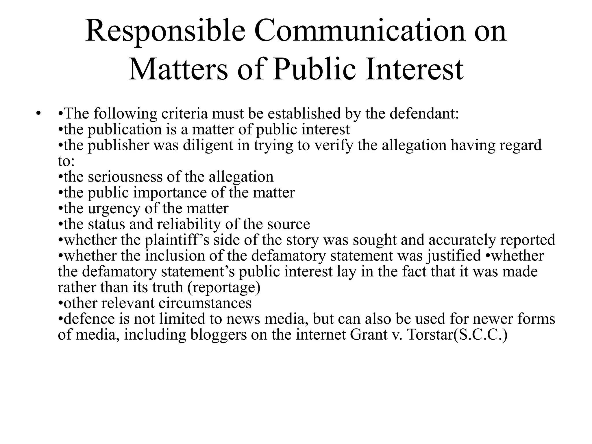 Responsible Communication on
Matters of Public Interest
• •The following criteria must be established by the defendant:
•the publication is a matter of public interest
•the publisher was diligent in trying to verify the allegation having regard
to:
•the seriousness of the allegation
•the public importance of the matter
•the urgency of the matter
•the status and reliability of the source
•whether the plaintiff’s side of the story was sought and accurately reported
•whether the inclusion of the defamatory statement was justified •whether
the defamatory statement’s public interest lay in the fact that it was made
rather than its truth (reportage)
•other relevant circumstances
•defence is not limited to news media, but can also be used for newer forms
of media, including bloggers on the internet Grant v. Torstar(S.C.C.)
 