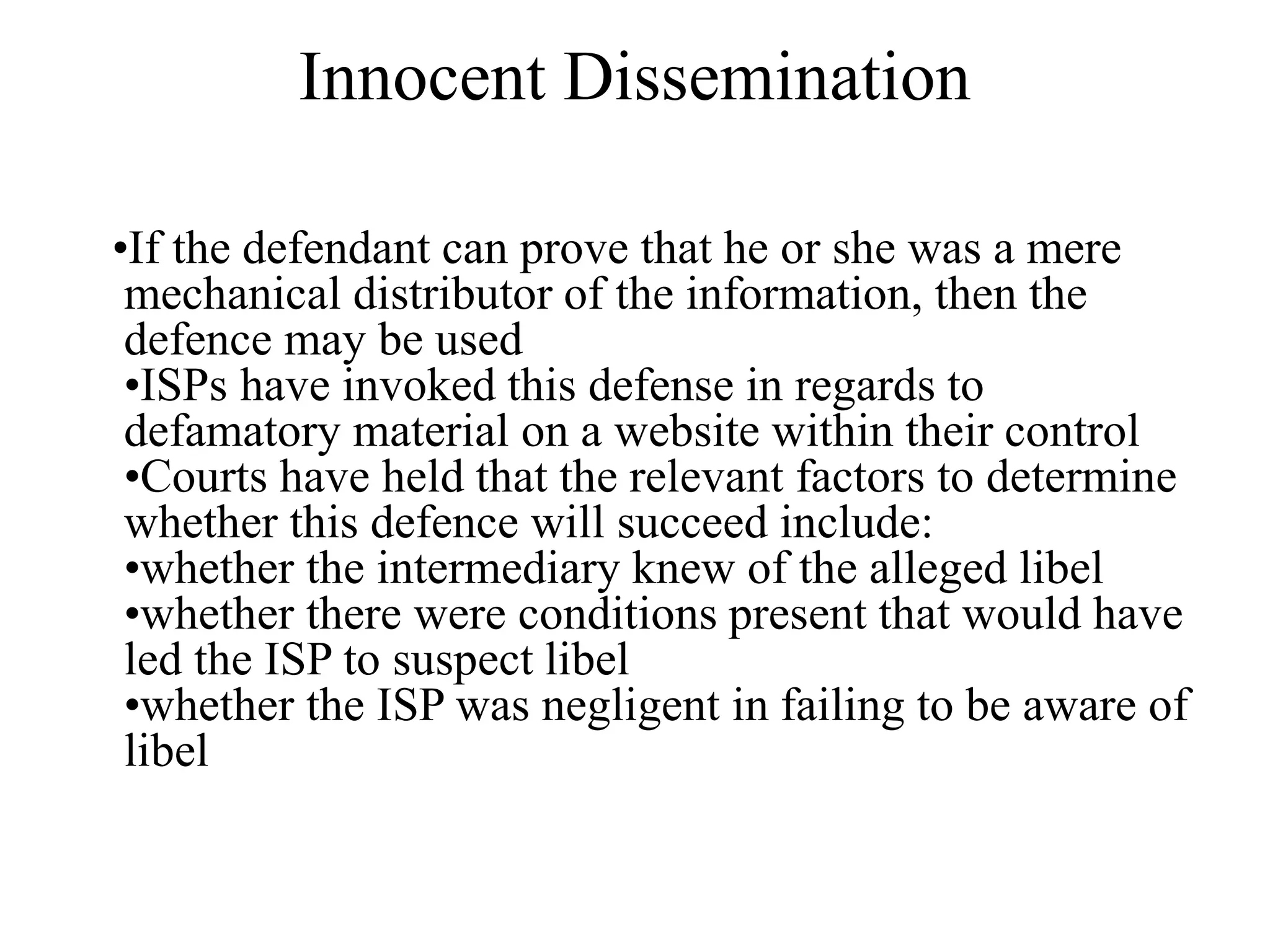 Innocent Dissemination
•If the defendant can prove that he or she was a mere
mechanical distributor of the information, then the
defence may be used
•ISPs have invoked this defense in regards to
defamatory material on a website within their control
•Courts have held that the relevant factors to determine
whether this defence will succeed include:
•whether the intermediary knew of the alleged libel
•whether there were conditions present that would have
led the ISP to suspect libel
•whether the ISP was negligent in failing to be aware of
libel
 