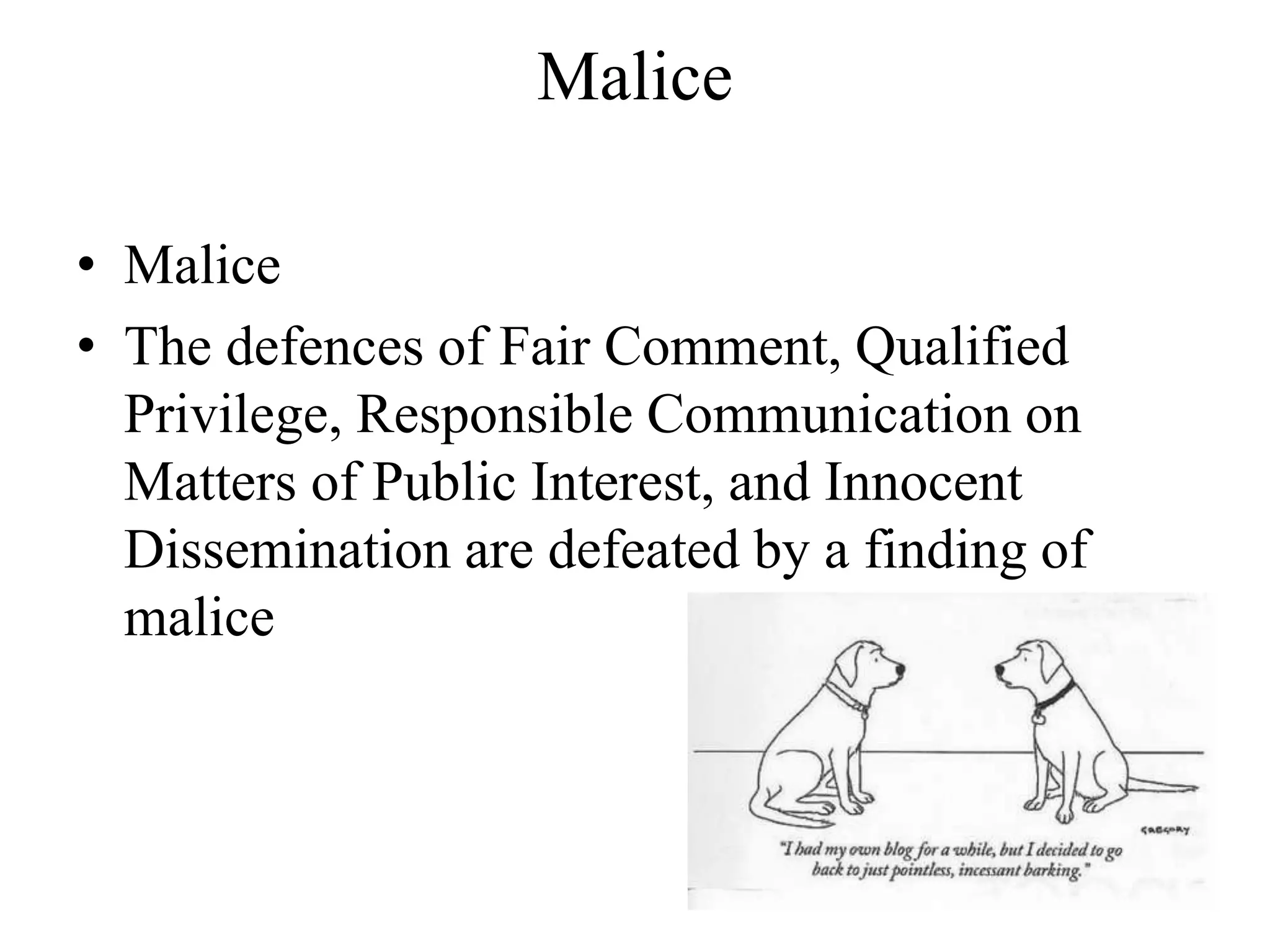 Malice
• Malice
• The defences of Fair Comment, Qualified
Privilege, Responsible Communication on
Matters of Public Interest, and Innocent
Dissemination are defeated by a finding of
malice
 