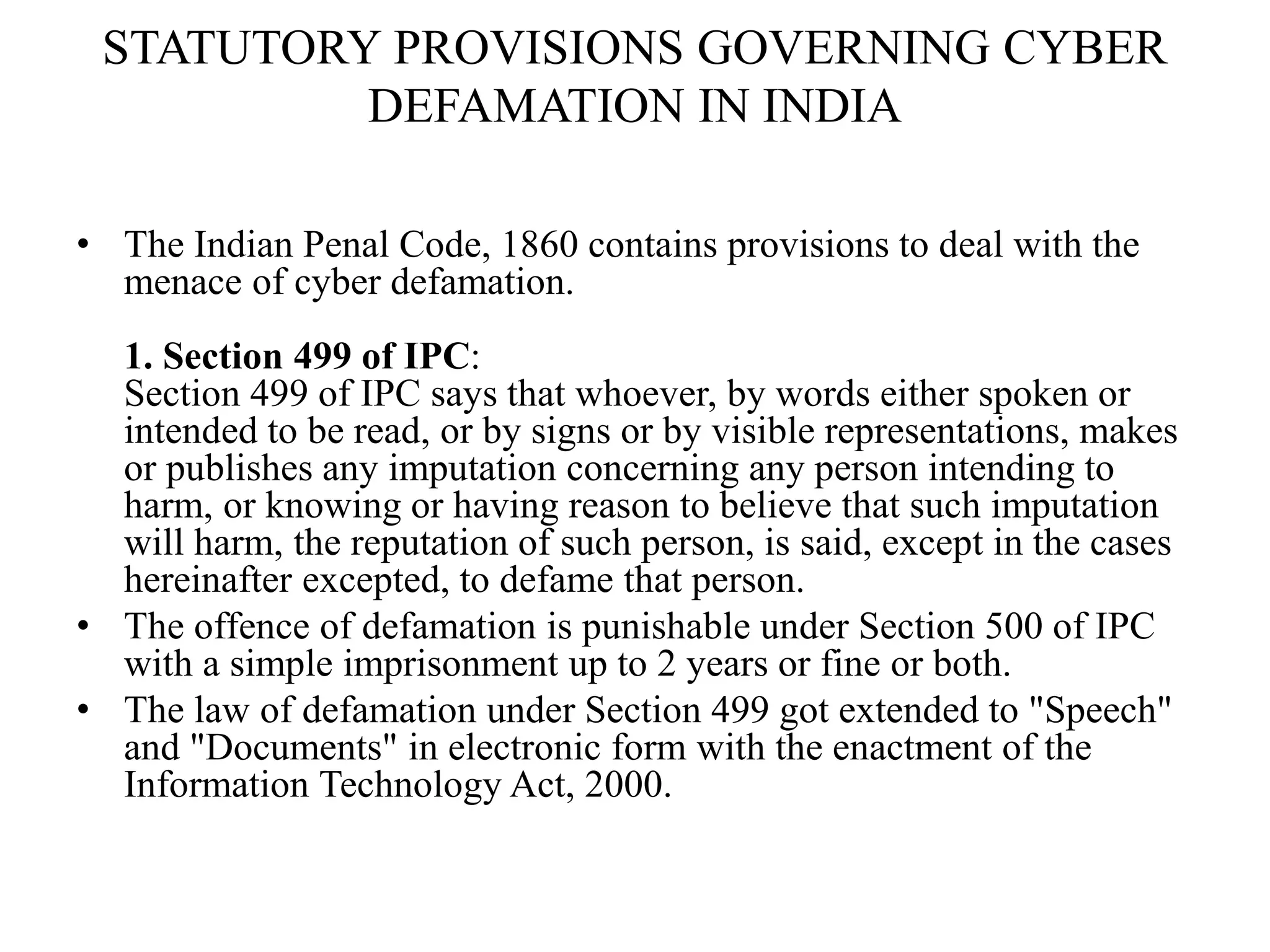 STATUTORY PROVISIONS GOVERNING CYBER
DEFAMATION IN INDIA
• The Indian Penal Code, 1860 contains provisions to deal with the
menace of cyber defamation.
1. Section 499 of IPC:
Section 499 of IPC says that whoever, by words either spoken or
intended to be read, or by signs or by visible representations, makes
or publishes any imputation concerning any person intending to
harm, or knowing or having reason to believe that such imputation
will harm, the reputation of such person, is said, except in the cases
hereinafter excepted, to defame that person.
• The offence of defamation is punishable under Section 500 of IPC
with a simple imprisonment up to 2 years or fine or both.
• The law of defamation under Section 499 got extended to "Speech"
and "Documents" in electronic form with the enactment of the
Information Technology Act, 2000.
 