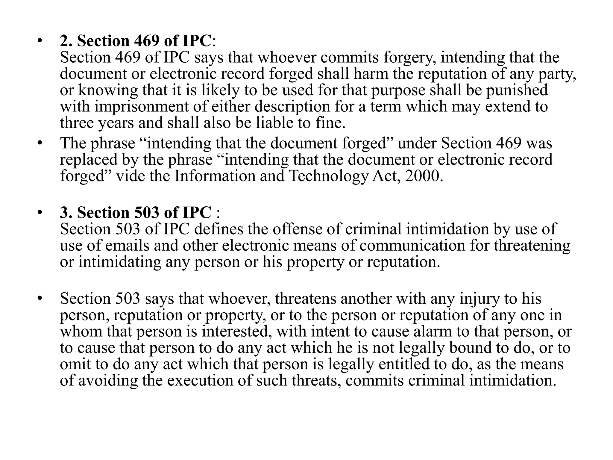 • 2. Section 469 of IPC:
Section 469 of IPC says that whoever commits forgery, intending that the
document or electronic record forged shall harm the reputation of any party,
or knowing that it is likely to be used for that purpose shall be punished
with imprisonment of either description for a term which may extend to
three years and shall also be liable to fine.
• The phrase “intending that the document forged” under Section 469 was
replaced by the phrase “intending that the document or electronic record
forged” vide the Information and Technology Act, 2000.
• 3. Section 503 of IPC :
Section 503 of IPC defines the offense of criminal intimidation by use of
use of emails and other electronic means of communication for threatening
or intimidating any person or his property or reputation.
• Section 503 says that whoever, threatens another with any injury to his
person, reputation or property, or to the person or reputation of any one in
whom that person is interested, with intent to cause alarm to that person, or
to cause that person to do any act which he is not legally bound to do, or to
omit to do any act which that person is legally entitled to do, as the means
of avoiding the execution of such threats, commits criminal intimidation.
 