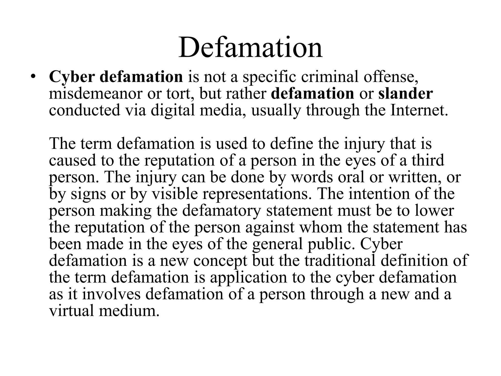 Defamation
• Cyber defamation is not a specific criminal offense,
misdemeanor or tort, but rather defamation or slander
conducted via digital media, usually through the Internet.
The term defamation is used to define the injury that is
caused to the reputation of a person in the eyes of a third
person. The injury can be done by words oral or written, or
by signs or by visible representations. The intention of the
person making the defamatory statement must be to lower
the reputation of the person against whom the statement has
been made in the eyes of the general public. Cyber
defamation is a new concept but the traditional definition of
the term defamation is application to the cyber defamation
as it involves defamation of a person through a new and a
virtual medium.
 