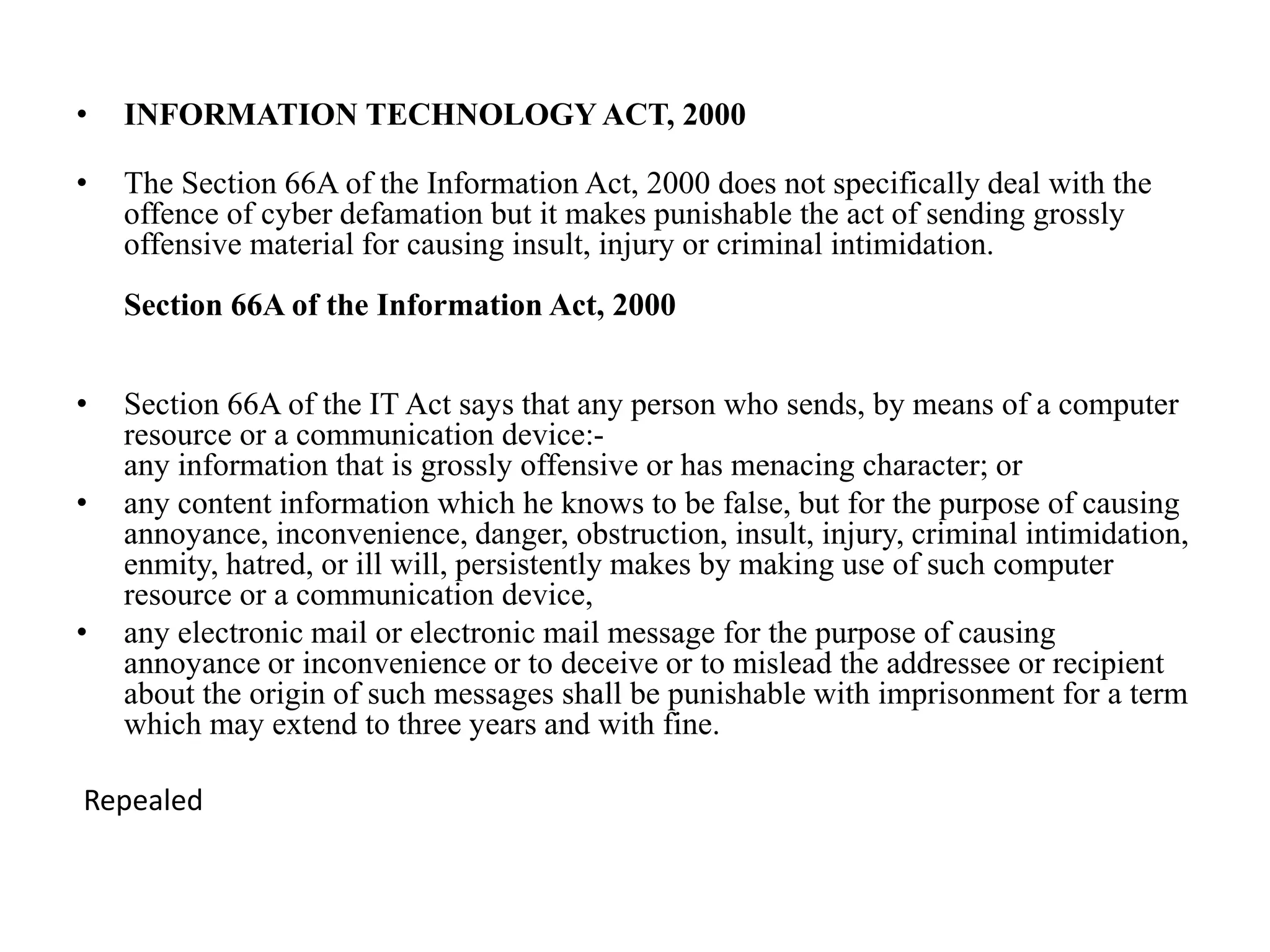 • INFORMATION TECHNOLOGY ACT, 2000
• The Section 66A of the Information Act, 2000 does not specifically deal with the
offence of cyber defamation but it makes punishable the act of sending grossly
offensive material for causing insult, injury or criminal intimidation.
Section 66A of the Information Act, 2000
• Section 66A of the IT Act says that any person who sends, by means of a computer
resource or a communication device:-
any information that is grossly offensive or has menacing character; or
• any content information which he knows to be false, but for the purpose of causing
annoyance, inconvenience, danger, obstruction, insult, injury, criminal intimidation,
enmity, hatred, or ill will, persistently makes by making use of such computer
resource or a communication device,
• any electronic mail or electronic mail message for the purpose of causing
annoyance or inconvenience or to deceive or to mislead the addressee or recipient
about the origin of such messages shall be punishable with imprisonment for a term
which may extend to three years and with fine.
Repealed
 