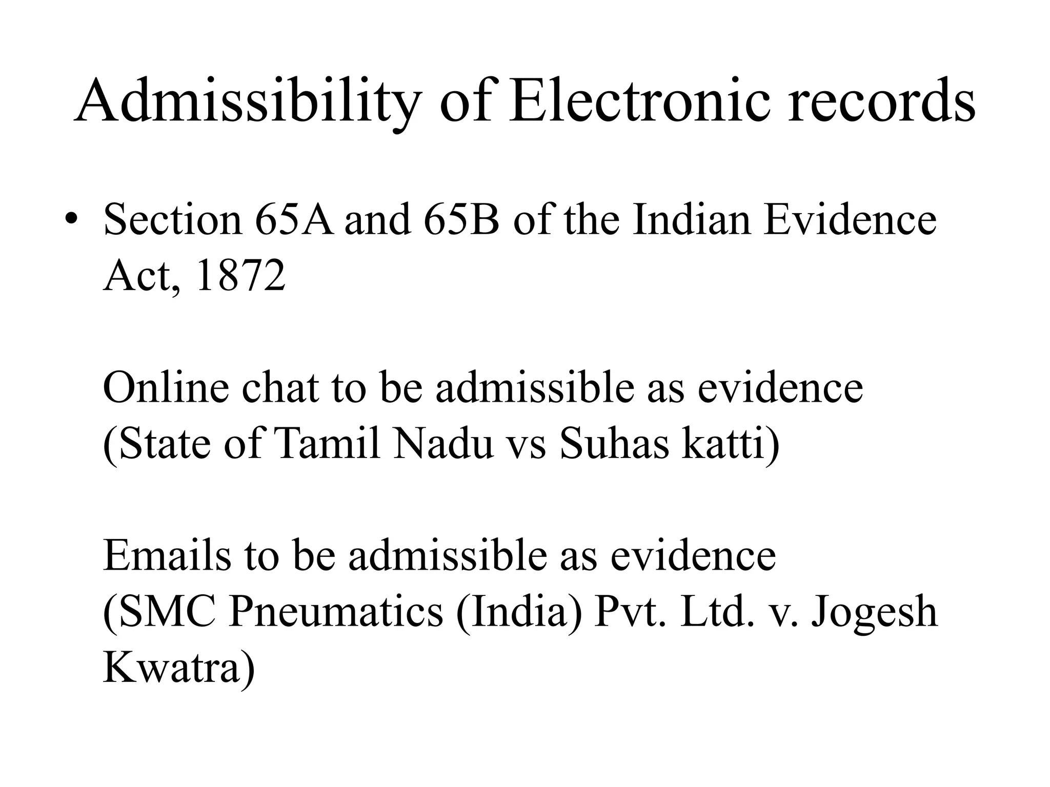 Admissibility of Electronic records
• Section 65A and 65B of the Indian Evidence
Act, 1872
Online chat to be admissible as evidence
(State of Tamil Nadu vs Suhas katti)
Emails to be admissible as evidence
(SMC Pneumatics (India) Pvt. Ltd. v. Jogesh
Kwatra)
 