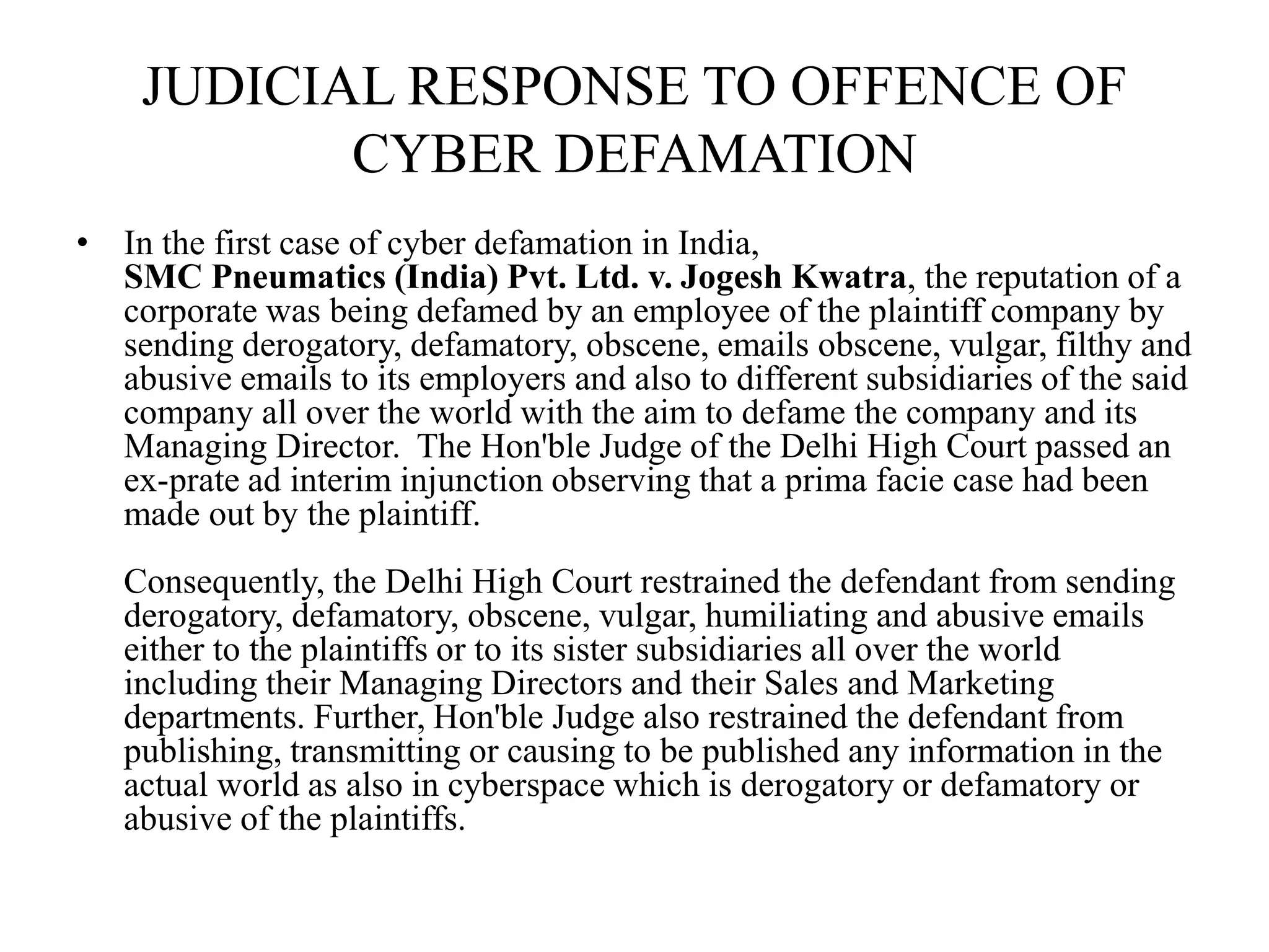 JUDICIAL RESPONSE TO OFFENCE OF
CYBER DEFAMATION
• In the first case of cyber defamation in India,
SMC Pneumatics (India) Pvt. Ltd. v. Jogesh Kwatra, the reputation of a
corporate was being defamed by an employee of the plaintiff company by
sending derogatory, defamatory, obscene, emails obscene, vulgar, filthy and
abusive emails to its employers and also to different subsidiaries of the said
company all over the world with the aim to defame the company and its
Managing Director. The Hon'ble Judge of the Delhi High Court passed an
ex-prate ad interim injunction observing that a prima facie case had been
made out by the plaintiff.
Consequently, the Delhi High Court restrained the defendant from sending
derogatory, defamatory, obscene, vulgar, humiliating and abusive emails
either to the plaintiffs or to its sister subsidiaries all over the world
including their Managing Directors and their Sales and Marketing
departments. Further, Hon'ble Judge also restrained the defendant from
publishing, transmitting or causing to be published any information in the
actual world as also in cyberspace which is derogatory or defamatory or
abusive of the plaintiffs.
 