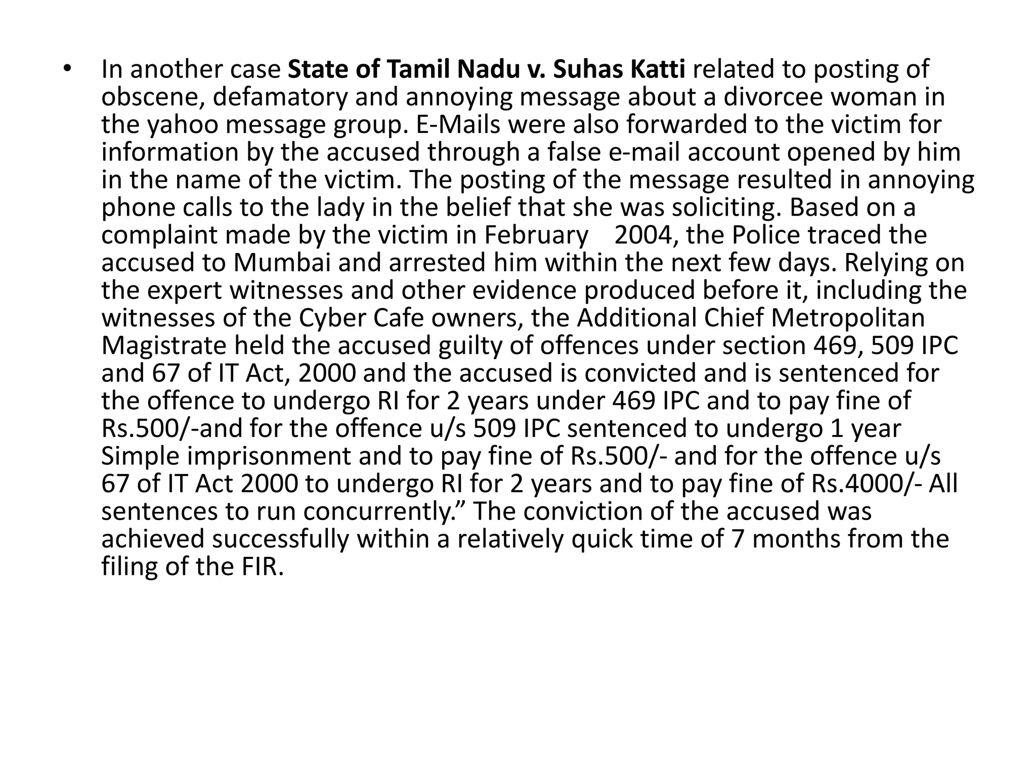 • In another case State of Tamil Nadu v. Suhas Katti related to posting of
obscene, defamatory and annoying message about a divorcee woman in
the yahoo message group. E-Mails were also forwarded to the victim for
information by the accused through a false e-mail account opened by him
in the name of the victim. The posting of the message resulted in annoying
phone calls to the lady in the belief that she was soliciting. Based on a
complaint made by the victim in February 2004, the Police traced the
accused to Mumbai and arrested him within the next few days. Relying on
the expert witnesses and other evidence produced before it, including the
witnesses of the Cyber Cafe owners, the Additional Chief Metropolitan
Magistrate held the accused guilty of offences under section 469, 509 IPC
and 67 of IT Act, 2000 and the accused is convicted and is sentenced for
the offence to undergo RI for 2 years under 469 IPC and to pay fine of
Rs.500/-and for the offence u/s 509 IPC sentenced to undergo 1 year
Simple imprisonment and to pay fine of Rs.500/- and for the offence u/s
67 of IT Act 2000 to undergo RI for 2 years and to pay fine of Rs.4000/- All
sentences to run concurrently.” The conviction of the accused was
achieved successfully within a relatively quick time of 7 months from the
filing of the FIR.
 