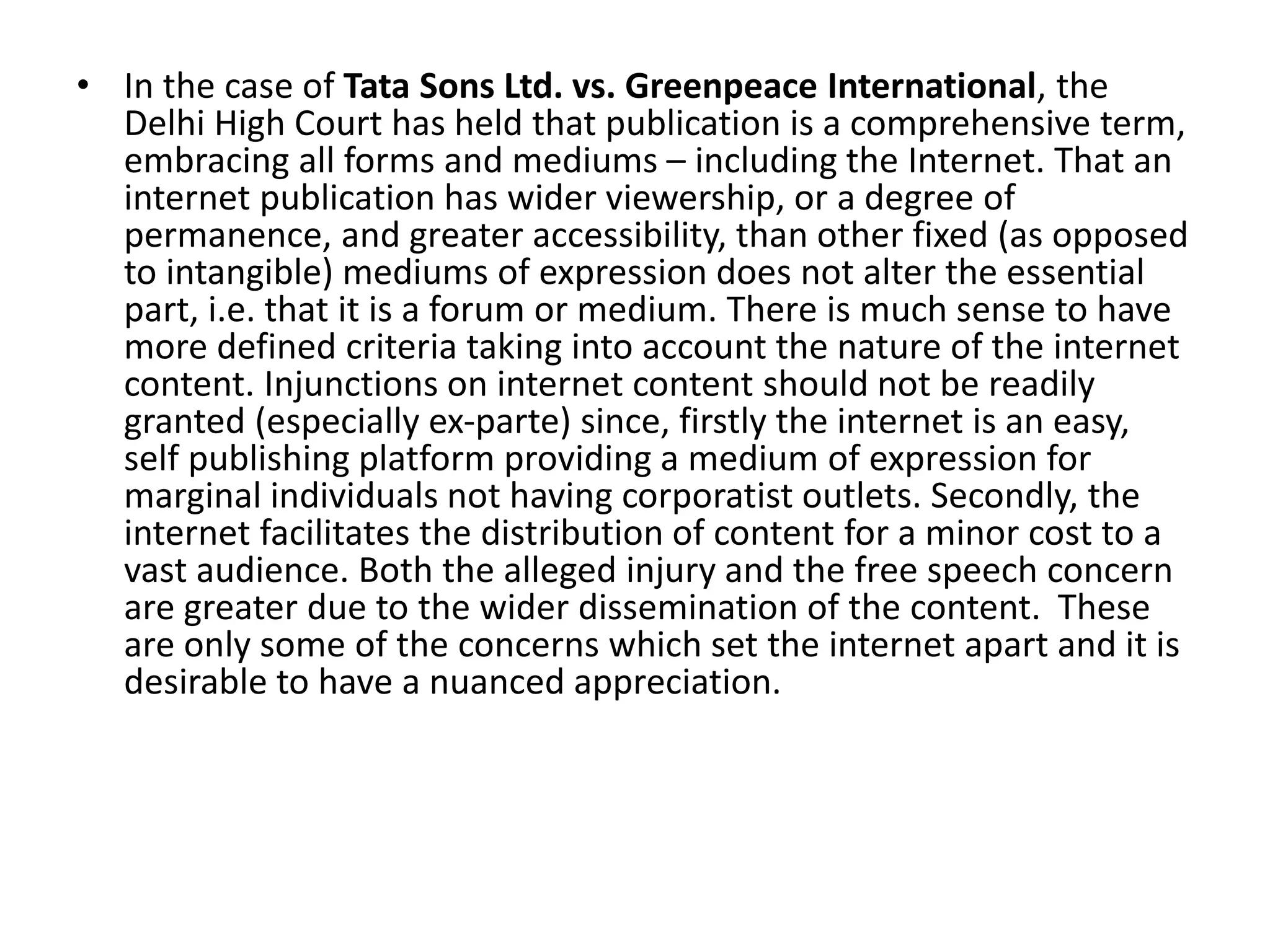 • In the case of Tata Sons Ltd. vs. Greenpeace International, the
Delhi High Court has held that publication is a comprehensive term,
embracing all forms and mediums – including the Internet. That an
internet publication has wider viewership, or a degree of
permanence, and greater accessibility, than other fixed (as opposed
to intangible) mediums of expression does not alter the essential
part, i.e. that it is a forum or medium. There is much sense to have
more defined criteria taking into account the nature of the internet
content. Injunctions on internet content should not be readily
granted (especially ex-parte) since, firstly the internet is an easy,
self publishing platform providing a medium of expression for
marginal individuals not having corporatist outlets. Secondly, the
internet facilitates the distribution of content for a minor cost to a
vast audience. Both the alleged injury and the free speech concern
are greater due to the wider dissemination of the content. These
are only some of the concerns which set the internet apart and it is
desirable to have a nuanced appreciation.
 