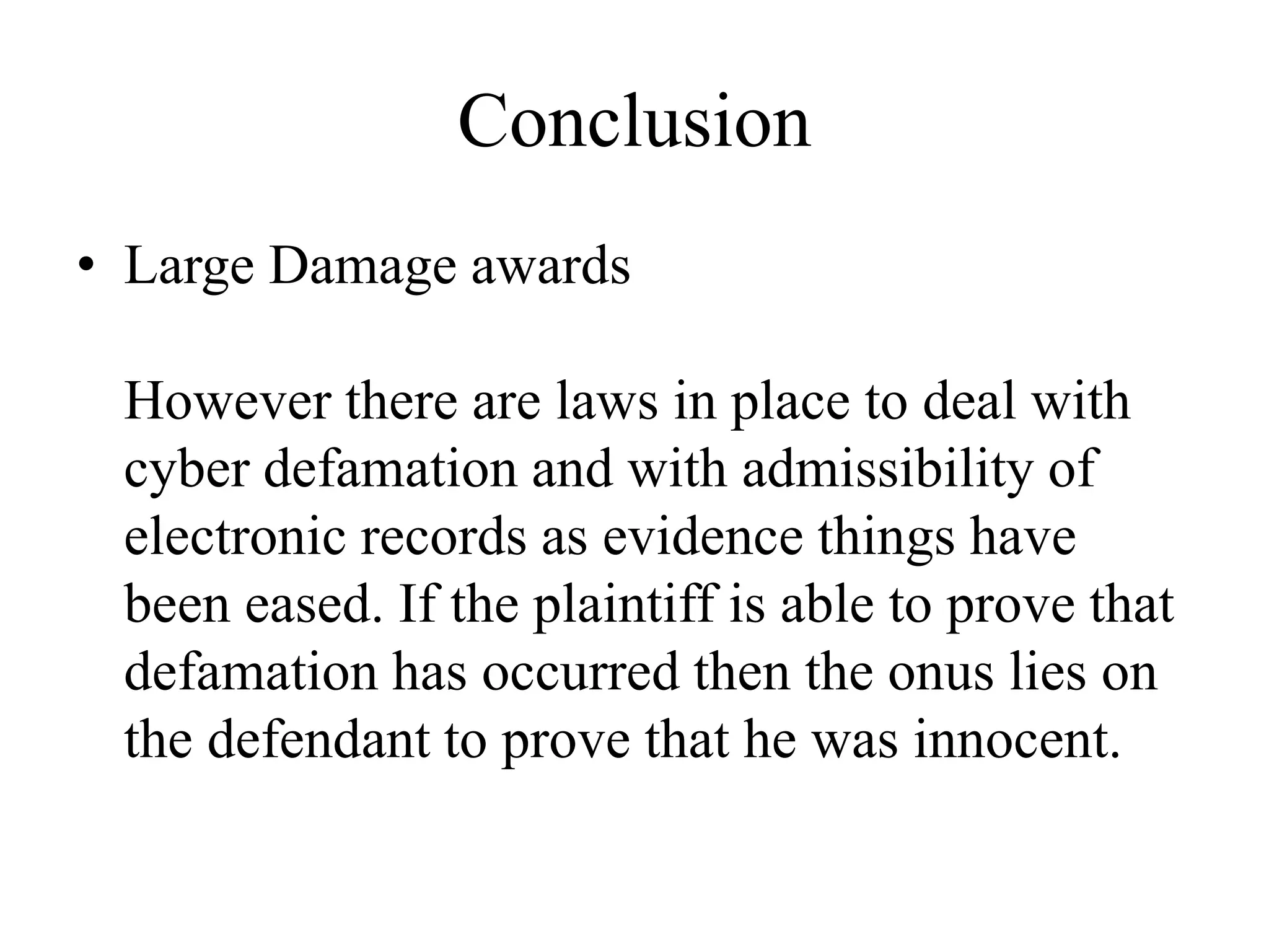 Conclusion
• Large Damage awards
However there are laws in place to deal with
cyber defamation and with admissibility of
electronic records as evidence things have
been eased. If the plaintiff is able to prove that
defamation has occurred then the onus lies on
the defendant to prove that he was innocent.
 
