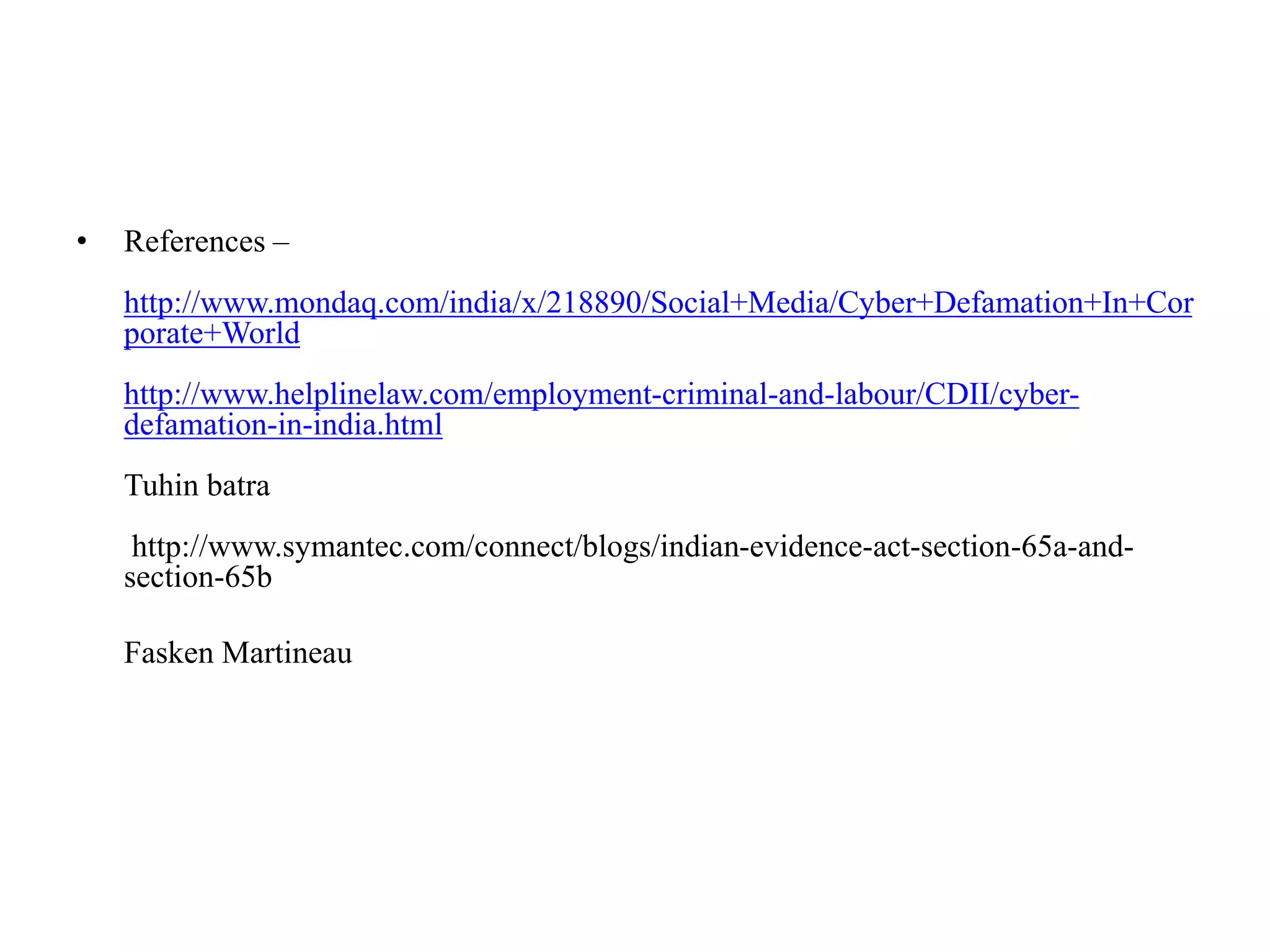 • References –
http://www.mondaq.com/india/x/218890/Social+Media/Cyber+Defamation+In+Cor
porate+World
http://www.helplinelaw.com/employment-criminal-and-labour/CDII/cyber-
defamation-in-india.html
Tuhin batra
http://www.symantec.com/connect/blogs/indian-evidence-act-section-65a-and-
section-65b
Fasken Martineau
 
