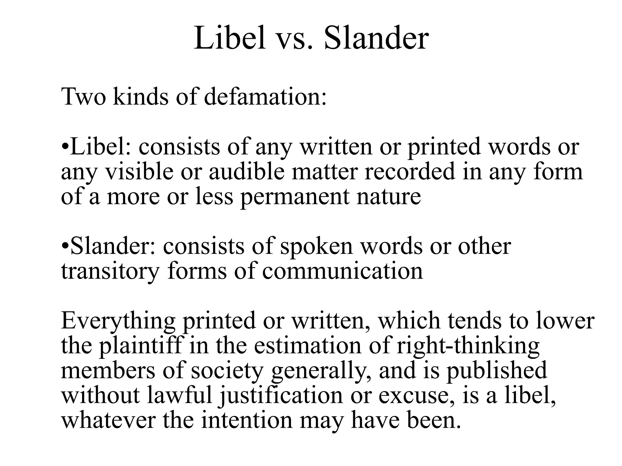 Libel vs. Slander
Two kinds of defamation:
•Libel: consists of any written or printed words or
any visible or audible matter recorded in any form
of a more or less permanent nature
•Slander: consists of spoken words or other
transitory forms of communication
Everything printed or written, which tends to lower
the plaintiff in the estimation of right-thinking
members of society generally, and is published
without lawful justification or excuse, is a libel,
whatever the intention may have been.
 