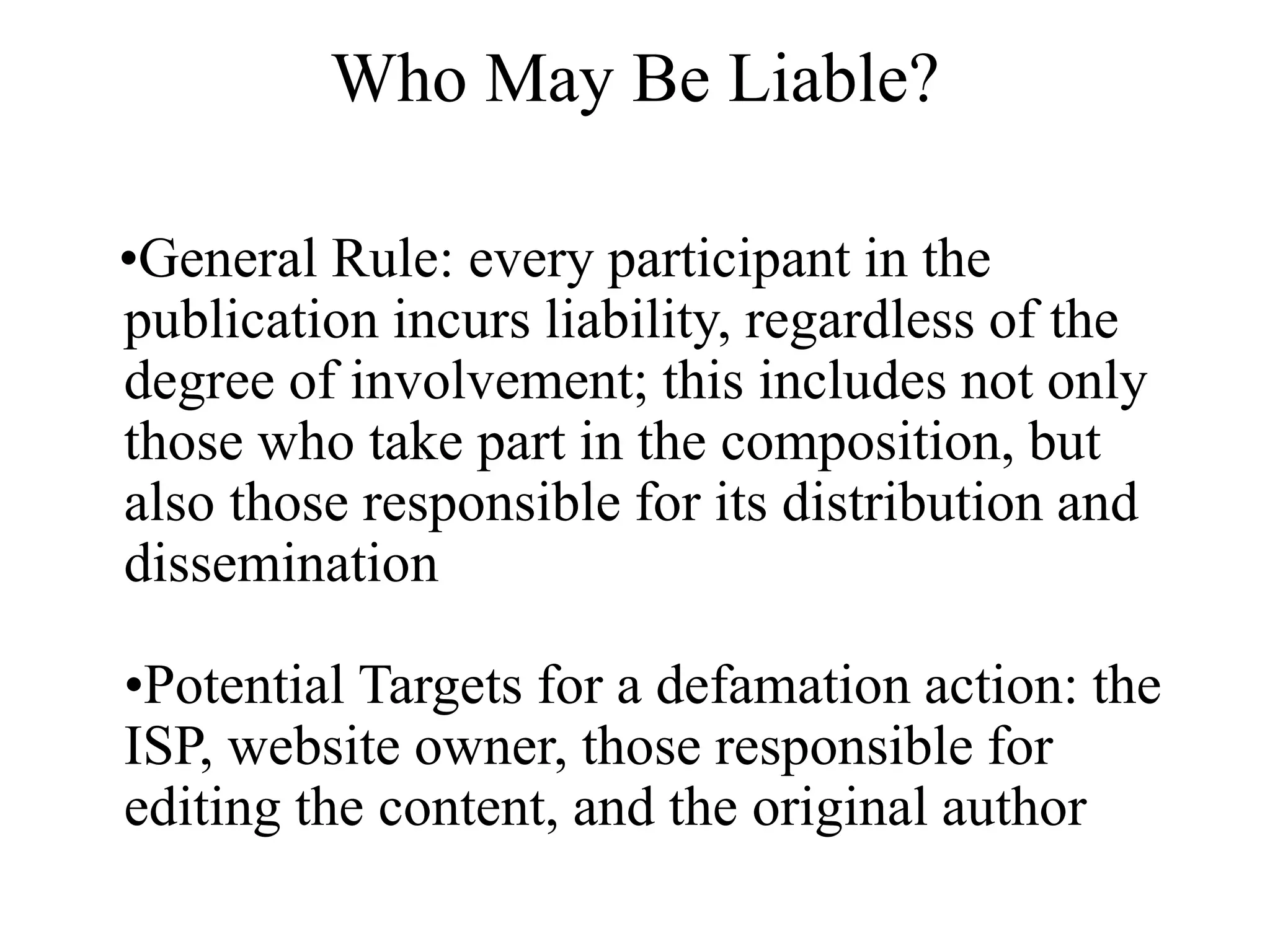 Who May Be Liable?
•General Rule: every participant in the
publication incurs liability, regardless of the
degree of involvement; this includes not only
those who take part in the composition, but
also those responsible for its distribution and
dissemination
•Potential Targets for a defamation action: the
ISP, website owner, those responsible for
editing the content, and the original author
 