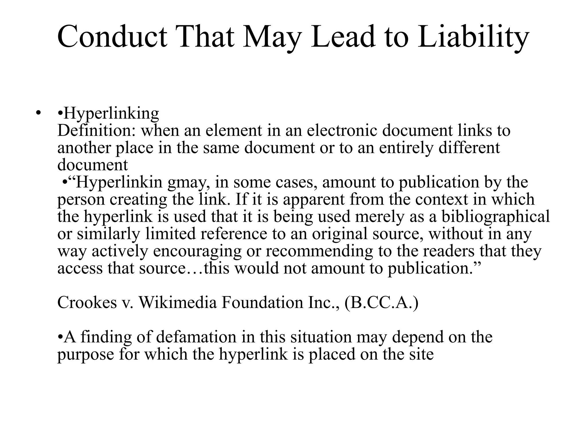 Conduct That May Lead to Liability
• •Hyperlinking
Definition: when an element in an electronic document links to
another place in the same document or to an entirely different
document
•“Hyperlinkin gmay, in some cases, amount to publication by the
person creating the link. If it is apparent from the context in which
the hyperlink is used that it is being used merely as a bibliographical
or similarly limited reference to an original source, without in any
way actively encouraging or recommending to the readers that they
access that source…this would not amount to publication.”
Crookes v. Wikimedia Foundation Inc., (B.CC.A.)
•A finding of defamation in this situation may depend on the
purpose for which the hyperlink is placed on the site
 