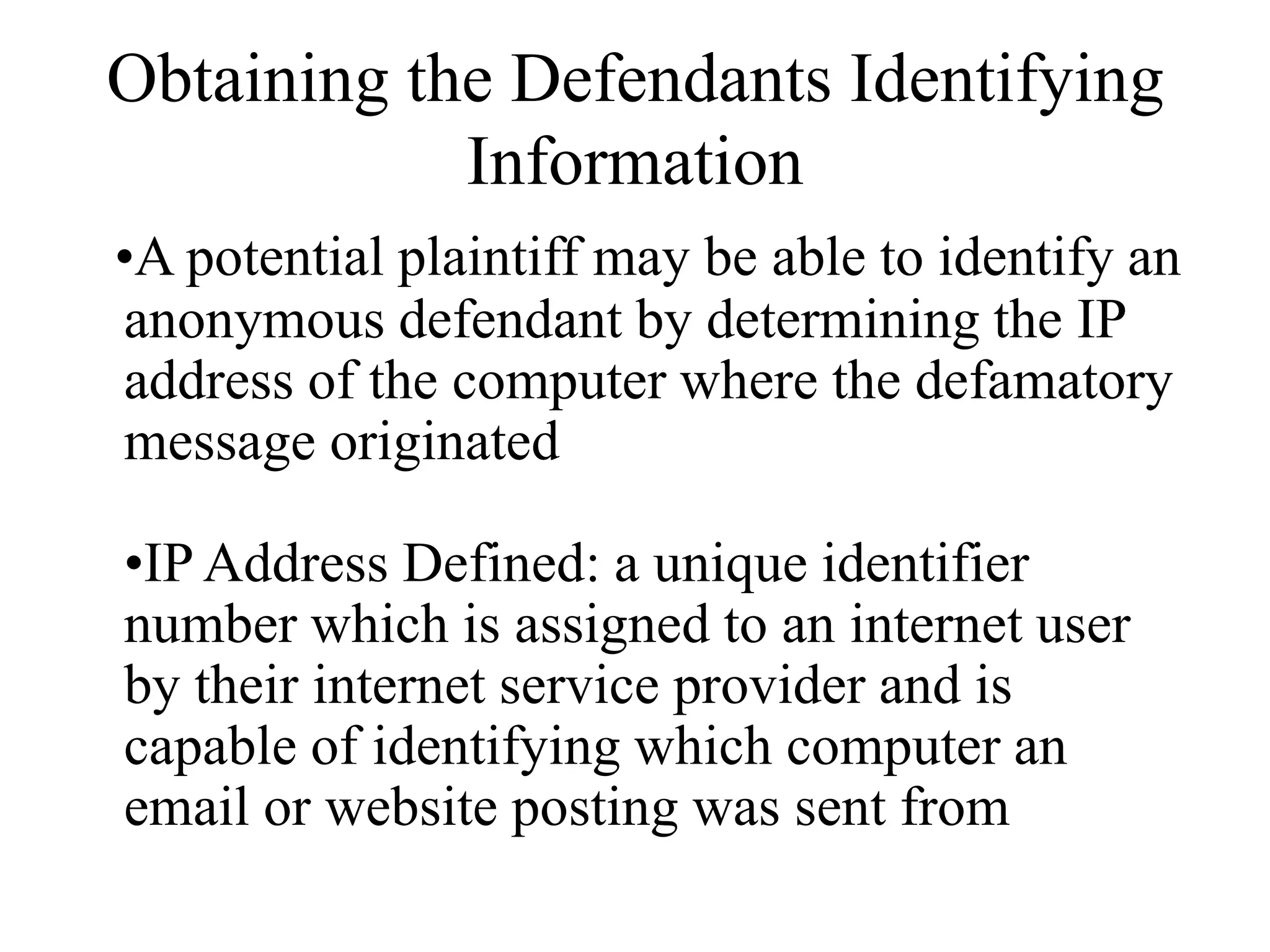 Obtaining the Defendants Identifying
Information
•A potential plaintiff may be able to identify an
anonymous defendant by determining the IP
address of the computer where the defamatory
message originated
•IP Address Defined: a unique identifier
number which is assigned to an internet user
by their internet service provider and is
capable of identifying which computer an
email or website posting was sent from
 