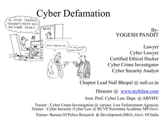 Cyber Defamation
By-
YOGESH PANDIT
Lawyer
Cyber Lawyer
Certified Ethical Hacker
Cyber Crime Investigator
Cyber Security Analyst
Chaptor Lead Null Bhopal @ null.co.in
Director @ www.techilaw.com
Asst. Prof. Cyber Law Dept. @ ABVHV
Trainer - Cyber Crime Investigation @ various Law Enforcement Agencies
Trainer - Cyber Security /Cyber Law @ RCVP Noronhna Academy MP Govt.
Trainer- Bureau Of Police Research & Development,MHA, Govt. Of India
 