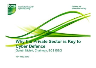 Why the Private Sector is Key to
Cyber Defence
Gareth Niblett, Chairman, BCS ISSG

18th May 2010
 