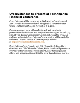CyberDefender to present at TechAmerica 
Financial Conference 
CyberDefender will be presenting at TechAmerica’s 40th annual 
AeA Classic Financial Conference being held at the Manchester 
Grand Hyatt in San Diego on November 8-9, 2010. 
Company management will conduct a series of 30-minute 
presentations for investors and analysts between 8:30 a.m. and 4:45 
p.m. PST on Tuesday, November 9, 2010. Following the event, an 
archived webcast of CyberDefender’s presentation will be available 
under the “Events” section of the Company’s website 
at http://www.cyberdefendercorp.com. 
CyberDefender’s co-Founder and Chief Executive Officer, Gary 
Guseinov, and Chief Financial Officer, Kevin Harris, will present an 
overview of the Company’s recent growth, near-term expansion 
efforts and unique position within the security and service market. 
