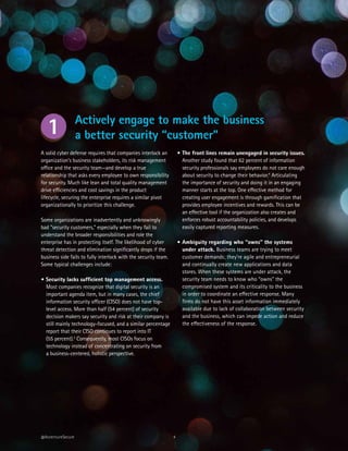 4
A solid cyber defense requires that companies interlock an
organization’s business stakeholders, its risk management
office and the security team—and develop a true
relationship that asks every employee to own responsibility
for security. Much like lean and total quality management
drive efficiencies and cost savings in the product
lifecycle, securing the enterprise requires a similar pivot
organizationally to prioritize this challenge.
Some organizations are inadvertently and unknowingly
bad “security customers,” especially when they fail to
understand the broader responsibilities and role the
enterprise has in protecting itself. The likelihood of cyber
threat detection and elimination significantly drops if the
business side fails to fully interlock with the security team.
Some typical challenges include:
• Security lacks sufficient top management access.
Most companies recognize that digital security is an
important agenda item, but in many cases, the chief
information security officer (CISO) does not have top-
level access. More than half (54 percent) of security
decision makers say security and risk at their company is
still mainly technology-focused, and a similar percentage
report that their CISO continues to report into IT
(55 percent).3
Consequently, most CISOs focus on
technology instead of concentrating on security from
a business-centered, holistic perspective.
@AccentureSecure
•	The front lines remain unengaged in security issues.
Another study found that 62 percent of information
security professionals say employees do not care enough
about security to change their behavior.4
Articulating
the importance of security and doing it in an engaging
manner starts at the top. One effective method for
creating user engagement is through gamification that
provides employee incentives and rewards. This can be
an effective tool if the organization also creates and
enforces robust accountability policies, and develops
easily captured reporting measures.
•	Ambiguity regarding who “owns” the systems
under attack. Business teams are trying to meet
customer demands; they’re agile and entrepreneurial
and continually create new applications and data
stores. When these systems are under attack, the
security team needs to know who “owns” the
compromised system and its criticality to the business
in order to coordinate an effective response. Many
firms do not have this asset information immediately
available due to lack of collaboration between security
and the business, which can impede action and reduce
the effectiveness of the response.
Actively engage to make the business
a better security “customer”1
 