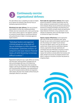 6
The cyber defense story is compelling, but what can leaders
do to improve the enterprise’s data security? Focus on
developing organizational defenses:
Relentlessly test cyber defenses. One way to become
more resilient is to train like a professional athlete.
Athletes who train exclusively with a static punching bag
won’t stand a chance against a real opponent. Likewise,
an enterprise focused totally on conventional defenses
will quickly fall prey to today’s increasingly aggressive
digital attackers.
“Individual hackers and organized
criminal groups are using state-of-
the-art techniques to infect hundreds
of thousands—sometimes millions—of
computers and cause massive financial
losses, all while becoming increasingly
difficult to detect.”7
Organizations leading the way in cyber defense are training
with third-party “sparring partners” equipped with the
skills and technologies (but none of the malice) that
attackers bring to bear. Organizations that consistently
engage in sparring sessions benefit from the feedback loop
such training provides, developing a real understanding of
how well the enterprise detects, defends and responds to
cyber-attacks. They learn from mistakes without facing the
catastrophic effects of a real attack.
Hunt inside the organization’s defenses. When leaders
assume the enterprise is already compromised, they find
better methods to constantly look for intruders across the
entire enterprise. Design security architectures and business
processes for emerging technologies and proactively hunt
across systems to better anticipate attacks and significantly
reduce detection timeframes—versus waiting for a static
indicator of compromise, which will likely happen too late
to minimize the impact of an attack.
Improve response effectiveness. As the organization
spars with an elite security assessment team—going
through the same tactics as the attacker would use—over
time they develop much needed “muscle memory.”
The more time fighters spend in the ring, the more their
comfort levels increase and their performance improves.
Likewise, organizations that spar repetitively and
consistently work more effectively to minimize an event’s
impact. They read their opponent more effectively and
improve their abilities to actively defend their business with
speed, strength and accuracy. As companies become more
adroit in response to incursions, the better they become at
mitigating impact.
Continuously exercise
organizational defenses3
@AccentureSecure
 