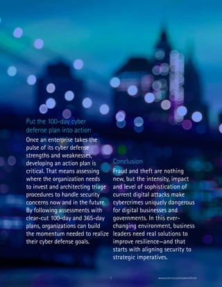7 www.accenture.com/cyberdefense
Conclusion
Fraud and theft are nothing
new, but the intensity, impact
and level of sophistication of
current digital attacks make
cybercrimes uniquely dangerous
for digital businesses and
governments. In this ever-
changing environment, business
leaders need real solutions to
improve resilience—and that
starts with aligning security to
strategic imperatives.
Put the 100-day cyber
defense plan into action
Once an enterprise takes the
pulse of its cyber defense
strengths and weaknesses,
developing an action plan is
critical. That means assessing
where the organization needs
to invest and architecting triage
procedures to handle security
concerns now and in the future.
By following assessments with
clear-cut 100-day and 365-day
plans, organizations can build
the momentum needed to realize
their cyber defense goals.
 