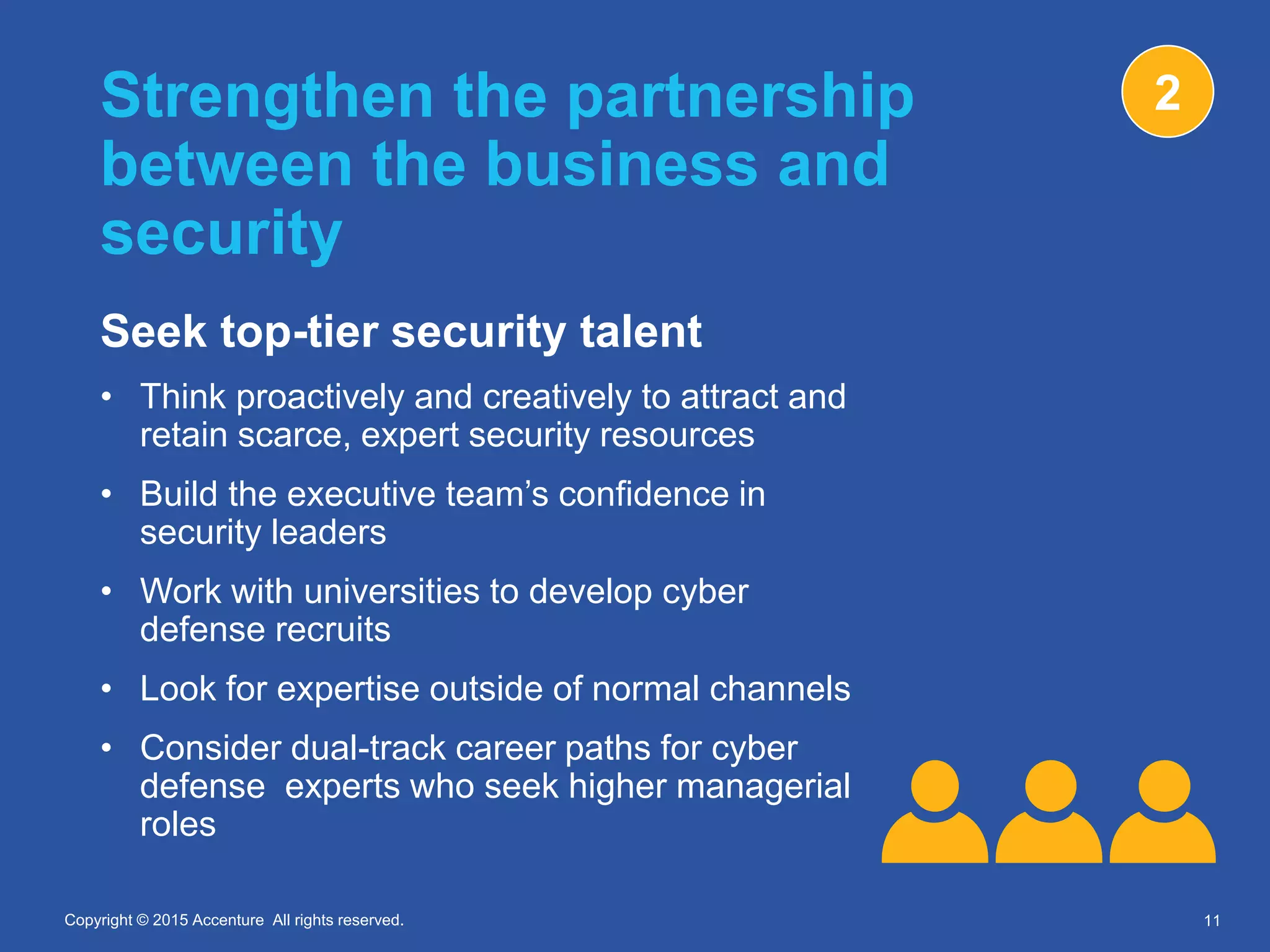 Copyright © 2015 Accenture All rights reserved.Copyright © 2015 Accenture All rights reserved.
Strengthen the partnership
between the business and
security
Seek top-tier security talent
• Think proactively and creatively to attract and
retain scarce, expert security resources
• Build the executive team’s confidence in
security leaders
• Work with universities to develop cyber
defense recruits
• Look for expertise outside of normal channels
• Consider dual-track career paths for cyber
defense experts who seek higher managerial
roles
11
2
 